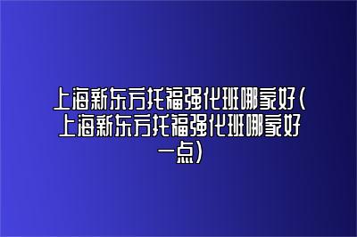 上海新东方托福强化班哪家好(上海新东方托福强化班哪家好一点)