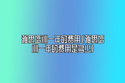 雅思培训一年的费用(雅思培训一年的费用是多少)