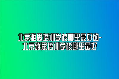 北京雅思培训学校哪里最好的-北京雅思培训学校哪里最好