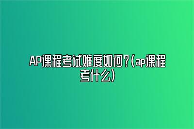 AP课程考试难度如何？(ap课程考什么)