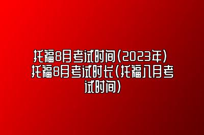 托福8月考试时间（2023年） 托福8月考试时长(托福八月考试时间)