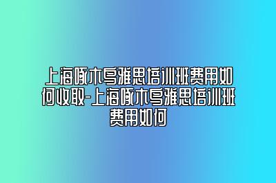 上海啄木鸟雅思培训班费用如何收取-上海啄木鸟雅思培训班费用如何