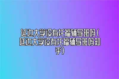 延边大学设有托福辅导班吗(延边大学设有托福辅导班吗知乎)