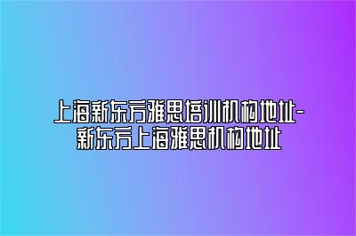 上海新东方雅思培训机构地址-新东方上海雅思机构地址