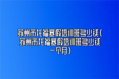 苏州市托福寒假培训班多少钱(苏州市托福寒假培训班多少钱一个月)