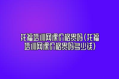 托福培训网课价格贵吗(托福培训网课价格贵吗多少钱)