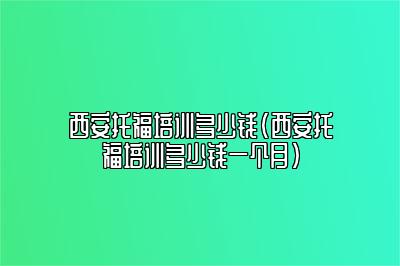 西安托福培训多少钱(西安托福培训多少钱一个月)