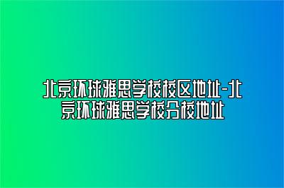 北京环球雅思学校校区地址-北京环球雅思学校分校地址