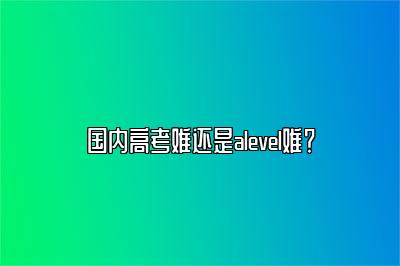 国内高考难还是alevel难？