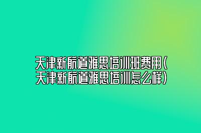 天津新航道雅思培训班费用(天津新航道雅思培训怎么样)