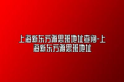 上海新东方雅思班地址查询-上海新东方雅思班地址