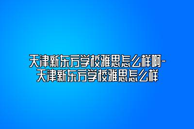 天津新东方学校雅思怎么样啊-天津新东方学校雅思怎么样