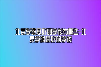 北京学雅思好的学校有哪些-北京学雅思好的学校