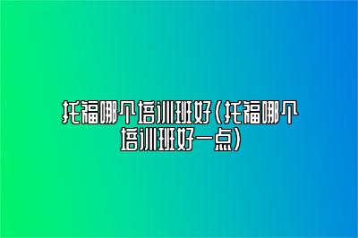 托福哪个培训班好(托福哪个培训班好一点)