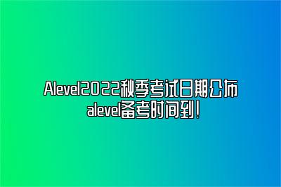 Alevel2022秋季考试日期公布 alevel备考时间到！