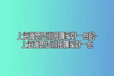 上海雅思培训班哪家好一点的-上海雅思培训班哪家好一点