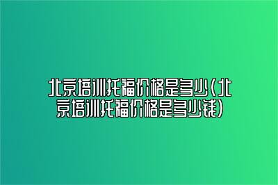 北京培训托福价格是多少(北京培训托福价格是多少钱)