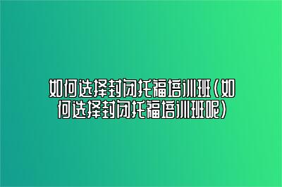 如何选择封闭托福培训班(如何选择封闭托福培训班呢)