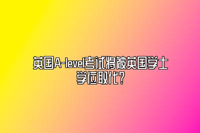 英国A-level考试将被英国学士学位取代？