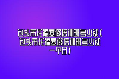 包头市托福寒假培训班多少钱(包头市托福寒假培训班多少钱一个月)