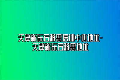 天津新东方雅思培训中心地址-天津新东方雅思地址