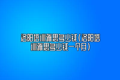 洛阳培训雅思多少钱(洛阳培训雅思多少钱一个月)