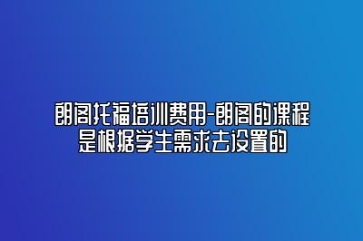 朗阁托福培训费用-朗阁的课程是根据学生需求去设置的