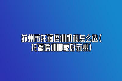 苏州市托福培训机构怎么选(托福培训哪家好苏州)