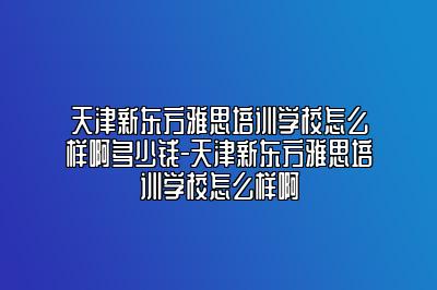 天津新东方雅思培训学校怎么样啊多少钱-天津新东方雅思培训学校怎么样啊