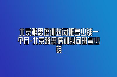 北京雅思培训封闭班多少钱一个月-北京雅思培训封闭班多少钱