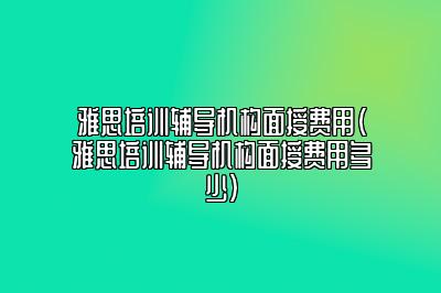 雅思培训辅导机构面授费用(雅思培训辅导机构面授费用多少)