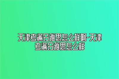 天津考满分雅思怎么样啊-天津考满分雅思怎么样