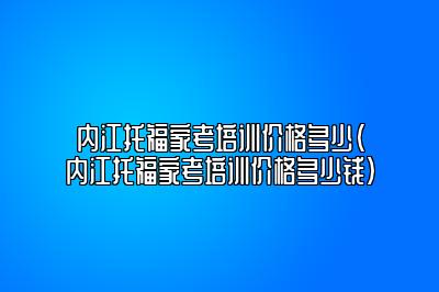 内江托福家考培训价格多少(内江托福家考培训价格多少钱)