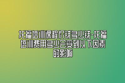 托福培训课程价钱多少钱-托福培训费用多少会受到以下因素的影响