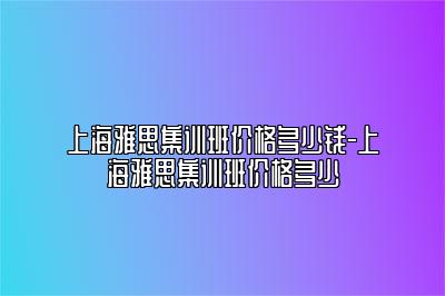 上海雅思集训班价格多少钱-上海雅思集训班价格多少