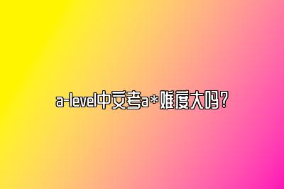 a-level中文考a*难度大吗?