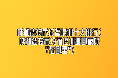 呼和浩特市托福培训十大排行(呼和浩特市托福培训班哪家好?在哪里?)