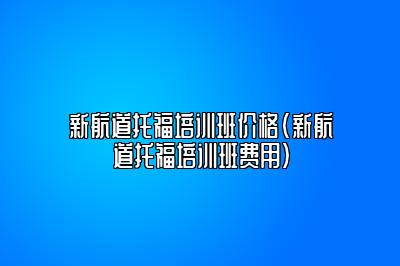 新航道托福培训班价格(新航道托福培训班费用)