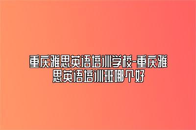 重庆雅思英语培训学校-重庆雅思英语培训班哪个好