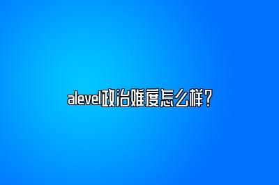 alevel政治难度怎么样？