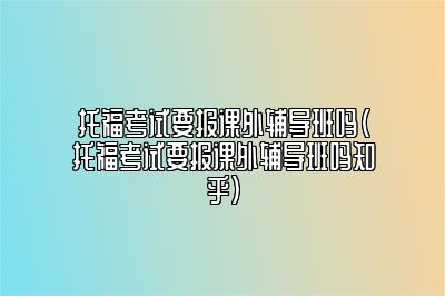 托福考试要报课外辅导班吗(托福考试要报课外辅导班吗知乎)