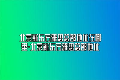 北京新东方雅思总部地址在哪里-北京新东方雅思总部地址