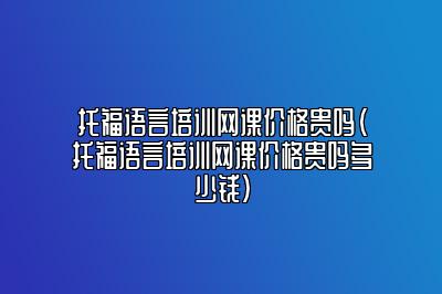 托福语言培训网课价格贵吗(托福语言培训网课价格贵吗多少钱)