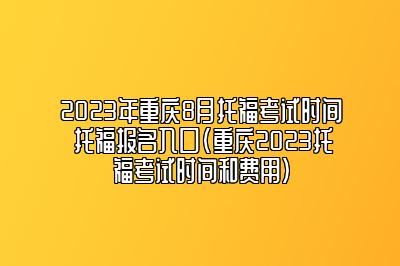 2023年重庆8月托福考试时间 托福报名入口(重庆2023托福考试时间和费用)