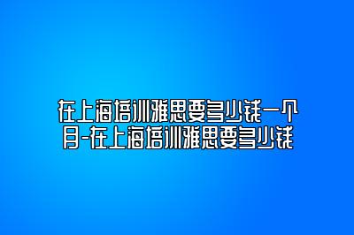 在上海培训雅思要多少钱一个月-在上海培训雅思要多少钱