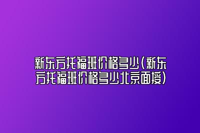 新东方托福班价格多少(新东方托福班价格多少北京面授)