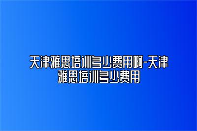 天津雅思培训多少费用啊-天津雅思培训多少费用