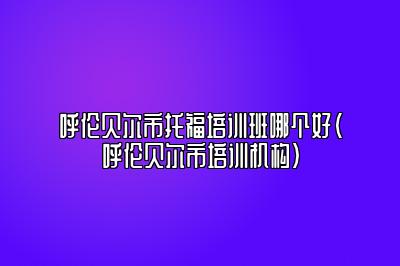 呼伦贝尔市托福培训班哪个好(呼伦贝尔市培训机构)