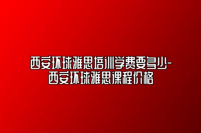 西安环球雅思培训学费要多少-西安环球雅思课程价格