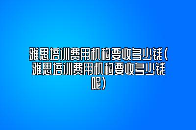 雅思培训费用机构要收多少钱(雅思培训费用机构要收多少钱呢)